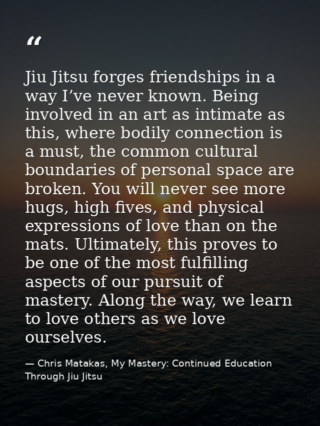 Jiu Jitsu forges friendships in a way I’ve never known. Being involved in an art as intimate as this, where bodily conne — Chris Matakas, My Mastery: Continued Education Through Jiu Jitsu