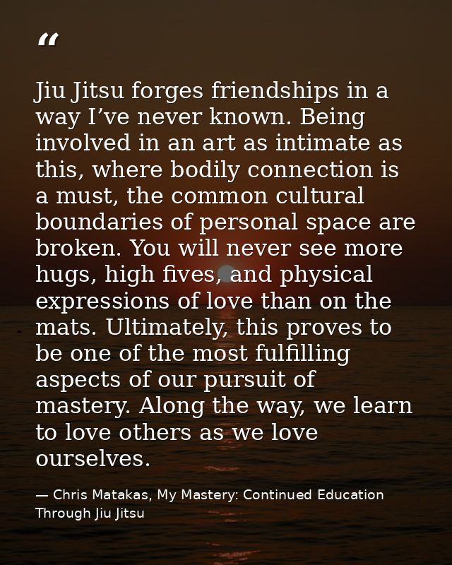 Jiu Jitsu forges friendships in a way I’ve never known. Being involved in an art as intimate as this, where bodily conne — Chris Matakas, My Mastery: Continued Education Through Jiu Jitsu