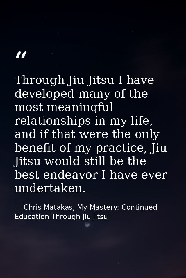 Through Jiu Jitsu I have developed many of the most meaningful relationships in my life, and if that were the only benef — Chris Matakas, My Mastery: Continued Education Through Jiu Jitsu