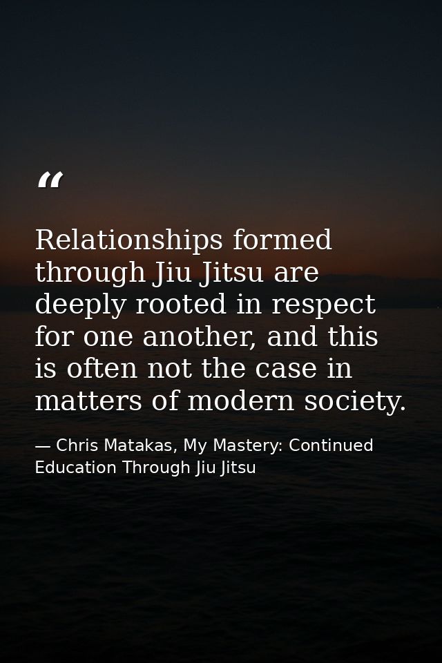 Relationships formed through Jiu Jitsu are deeply rooted in respect for one another, and this is often not the case in m — Chris Matakas, My Mastery: Continued Education Through Jiu Jitsu