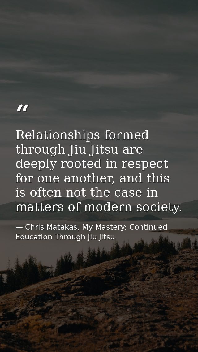 Relationships formed through Jiu Jitsu are deeply rooted in respect for one another, and this is often not the case in m — Chris Matakas, My Mastery: Continued Education Through Jiu Jitsu