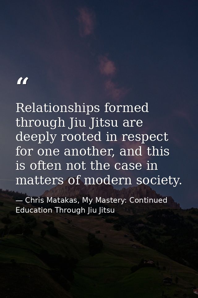 Relationships formed through Jiu Jitsu are deeply rooted in respect for one another, and this is often not the case in m — Chris Matakas, My Mastery: Continued Education Through Jiu Jitsu