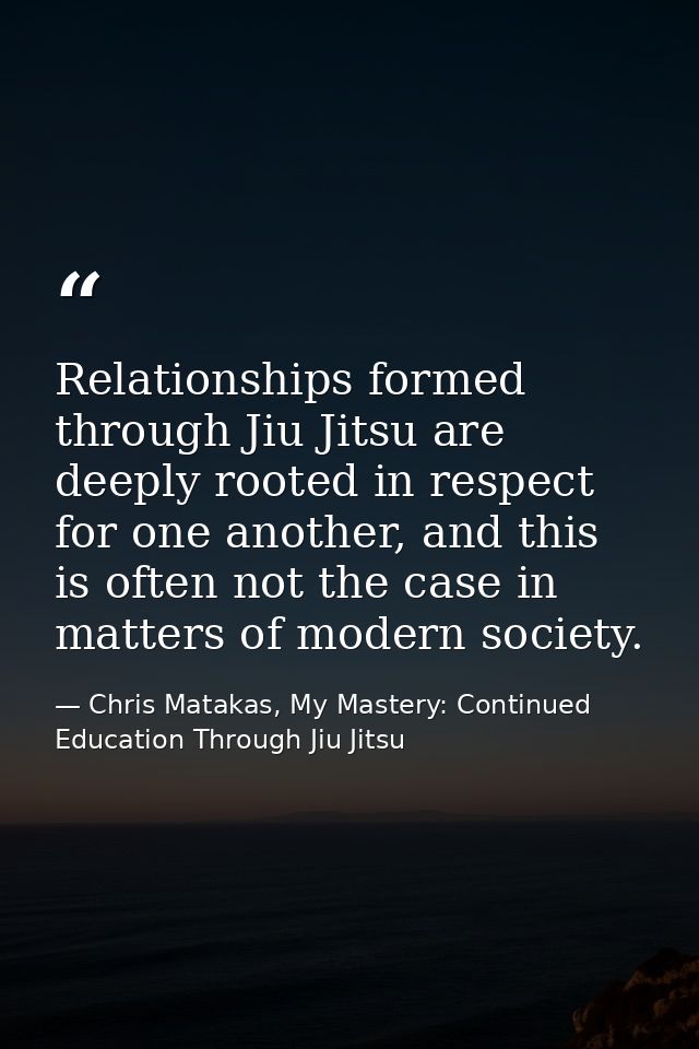 Relationships formed through Jiu Jitsu are deeply rooted in respect for one another, and this is often not the case in m — Chris Matakas, My Mastery: Continued Education Through Jiu Jitsu