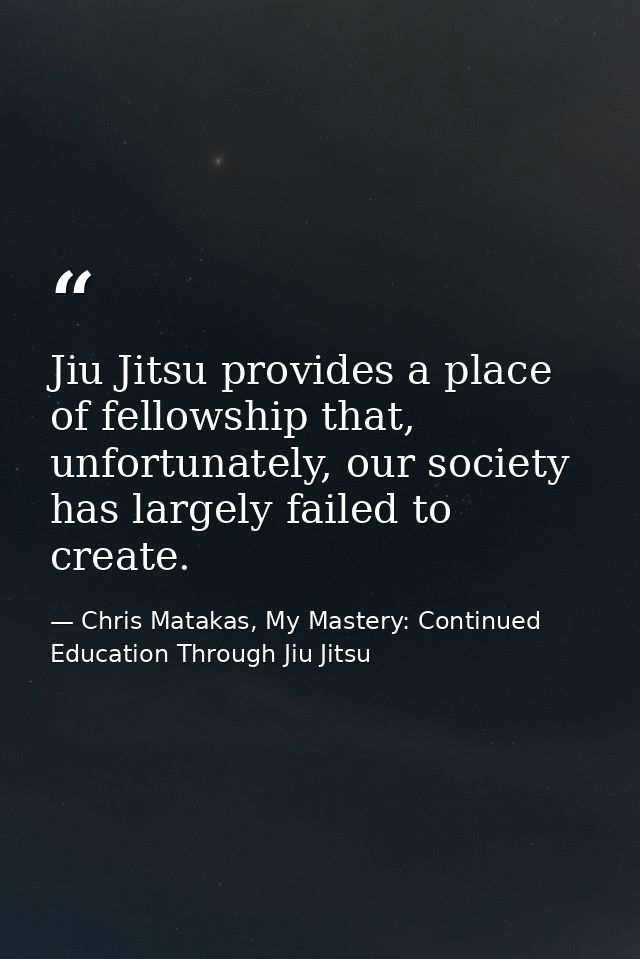 Jiu Jitsu provides a place of fellowship that, unfortunately, our society has largely failed to create. — Chris Matakas, My Mastery: Continued Education Through Jiu Jitsu