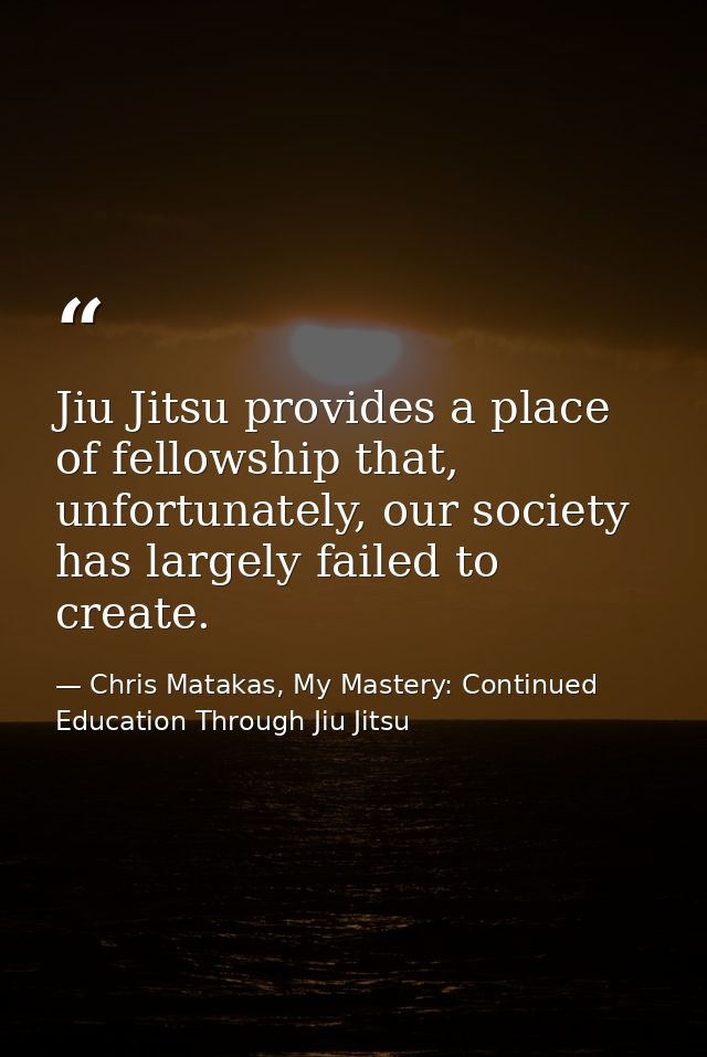 Jiu Jitsu provides a place of fellowship that, unfortunately, our society has largely failed to create. — Chris Matakas, My Mastery: Continued Education Through Jiu Jitsu