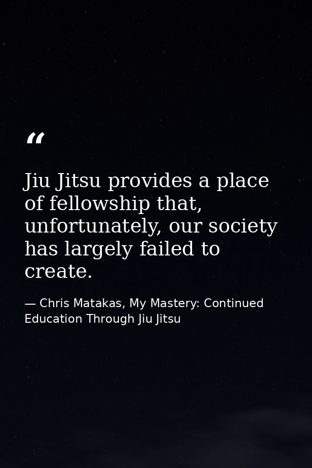 Jiu Jitsu provides a place of fellowship that, unfortunately, our society has largely failed to create. — Chris Matakas, My Mastery: Continued Education Through Jiu Jitsu