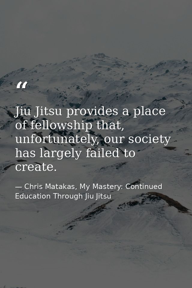 Jiu Jitsu provides a place of fellowship that, unfortunately, our society has largely failed to create. — Chris Matakas, My Mastery: Continued Education Through Jiu Jitsu