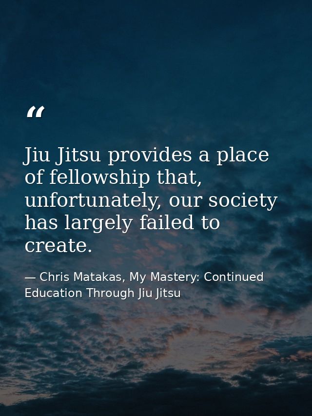 Jiu Jitsu provides a place of fellowship that, unfortunately, our society has largely failed to create. — Chris Matakas, My Mastery: Continued Education Through Jiu Jitsu