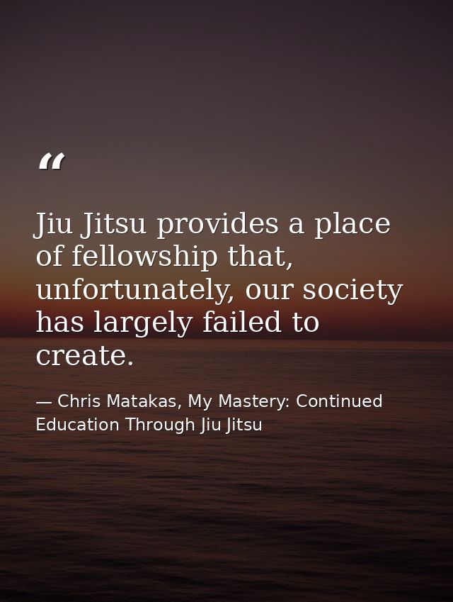 Jiu Jitsu provides a place of fellowship that, unfortunately, our society has largely failed to create. — Chris Matakas, My Mastery: Continued Education Through Jiu Jitsu