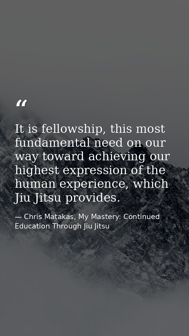 It is fellowship, this most fundamental need on our way toward achieving our highest expression of the human experience, — Chris Matakas, My Mastery: Continued Education Through Jiu Jitsu
