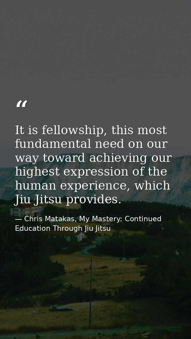 It is fellowship, this most fundamental need on our way toward achieving our highest expression of the human experience, — Chris Matakas, My Mastery: Continued Education Through Jiu Jitsu