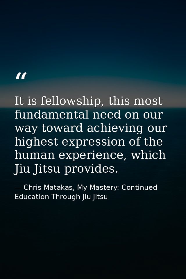 It is fellowship, this most fundamental need on our way toward achieving our highest expression of the human experience, — Chris Matakas, My Mastery: Continued Education Through Jiu Jitsu