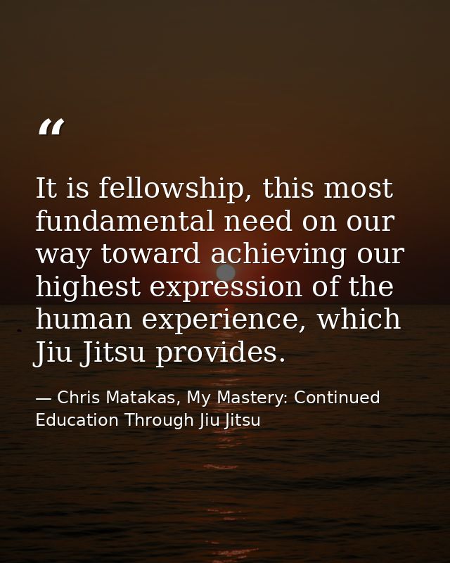 It is fellowship, this most fundamental need on our way toward achieving our highest expression of the human experience, — Chris Matakas, My Mastery: Continued Education Through Jiu Jitsu