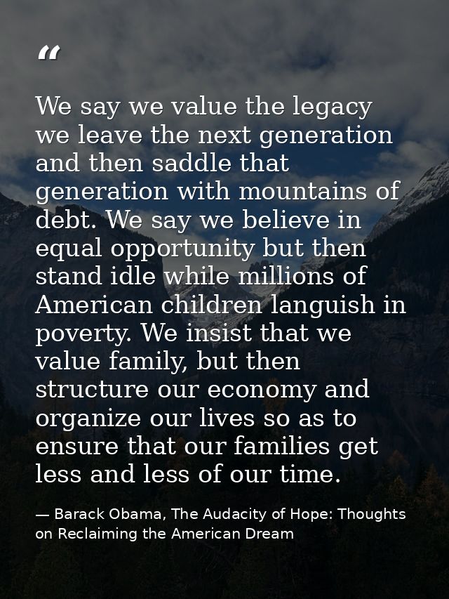 We say we value the legacy we leave the next generation and then saddle that generation with mountains of debt. We say w — Barack Obama, The Audacity of Hope: Thoughts on Reclaiming the American Dream