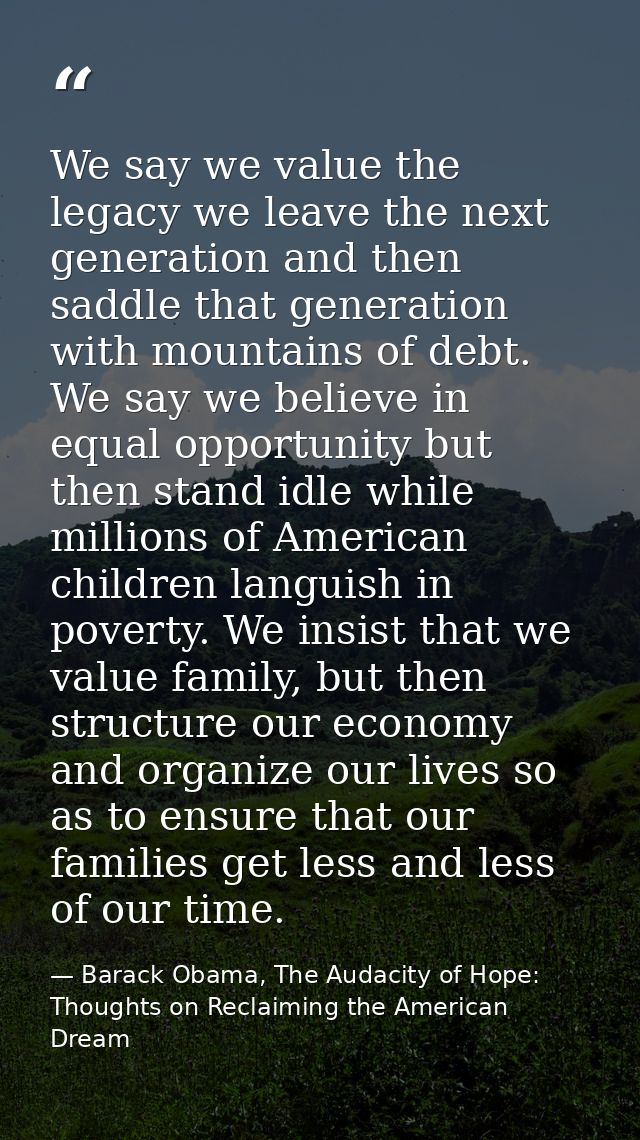 We say we value the legacy we leave the next generation and then saddle that generation with mountains of debt. We say w — Barack Obama, The Audacity of Hope: Thoughts on Reclaiming the American Dream
