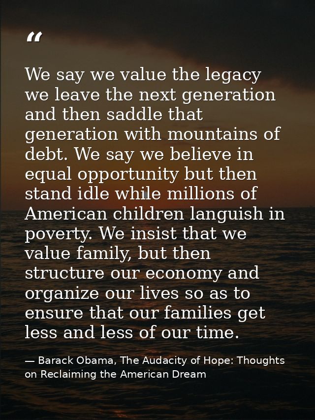 We say we value the legacy we leave the next generation and then saddle that generation with mountains of debt. We say w — Barack Obama, The Audacity of Hope: Thoughts on Reclaiming the American Dream