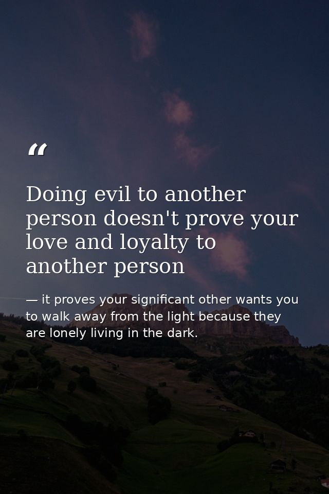 Doing evil to another person doesn't prove your love and loyalty to another person — it proves your significant other wants you to walk away from the light because they are lonely living in the dark.