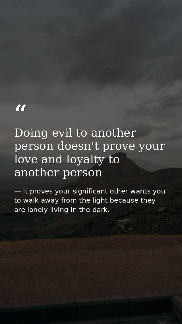 Doing evil to another person doesn't prove your love and loyalty to another person — it proves your significant other wants you to walk away from the light because they are lonely living in the dark.