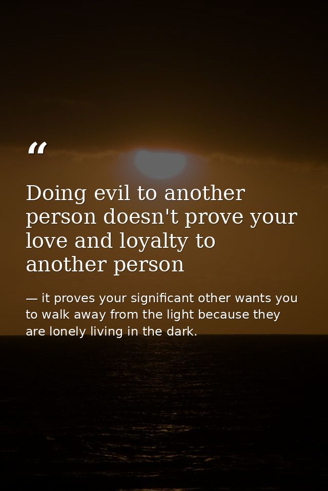 Doing evil to another person doesn't prove your love and loyalty to another person — it proves your significant other wants you to walk away from the light because they are lonely living in the dark.