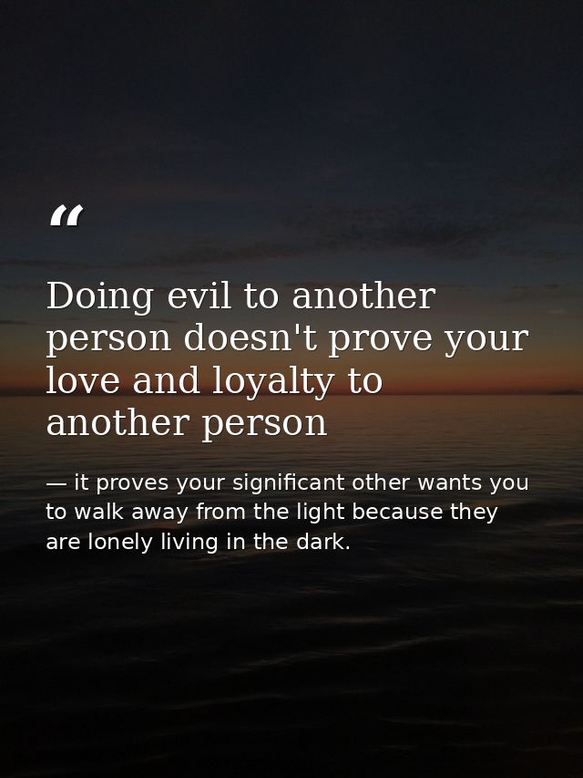 Doing evil to another person doesn't prove your love and loyalty to another person — it proves your significant other wants you to walk away from the light because they are lonely living in the dark.