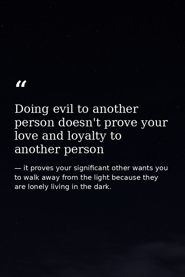 Doing evil to another person doesn't prove your love and loyalty to another person — it proves your significant other wants you to walk away from the light because they are lonely living in the dark.