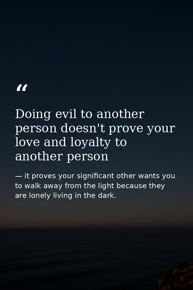 Doing evil to another person doesn't prove your love and loyalty to another person — it proves your significant other wants you to walk away from the light because they are lonely living in the dark.