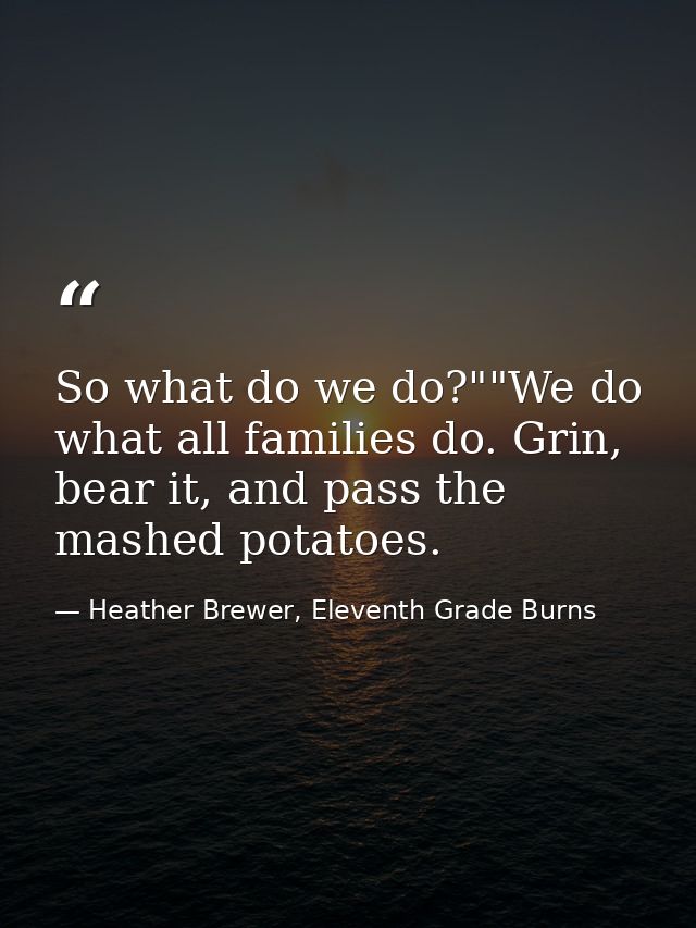 So what do we do?""We do what all families do. Grin, bear it, and pass the mashed potatoes. — Heather Brewer, Eleventh Grade Burns