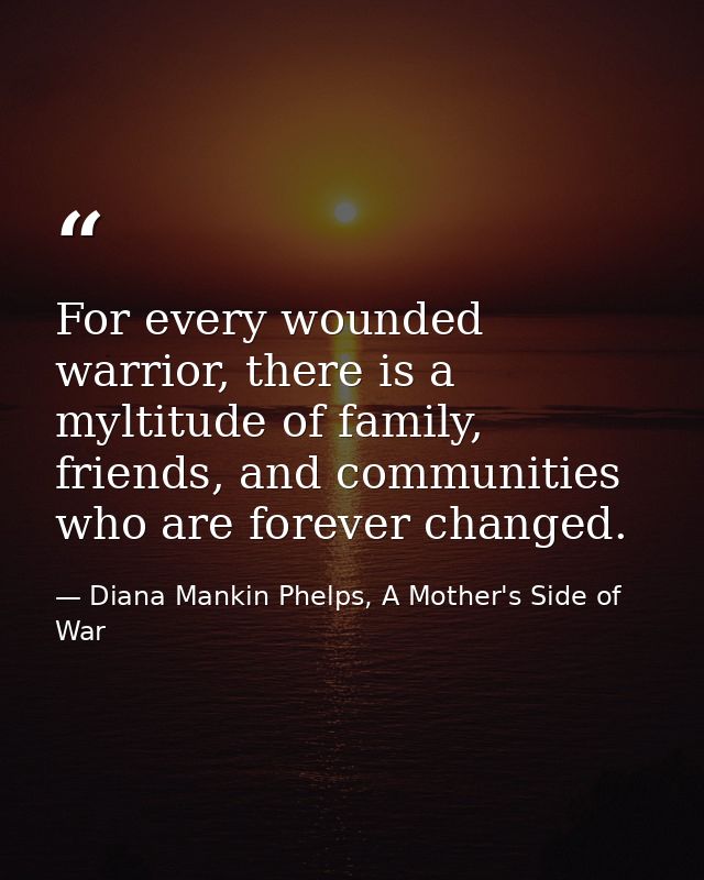 For every wounded warrior, there is a myltitude of family, friends, and communities who are forever changed. — Diana Mankin Phelps, A Mother's Side of War