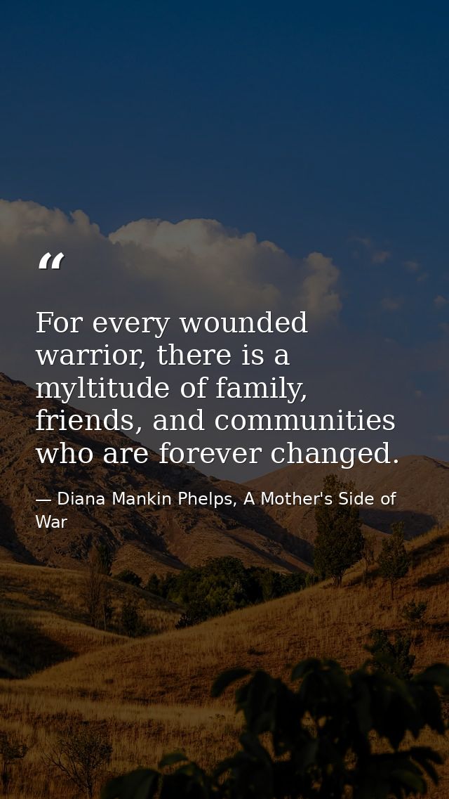 For every wounded warrior, there is a myltitude of family, friends, and communities who are forever changed. — Diana Mankin Phelps, A Mother's Side of War