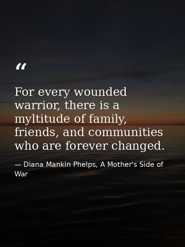 For every wounded warrior, there is a myltitude of family, friends, and communities who are forever changed. — Diana Mankin Phelps, A Mother's Side of War