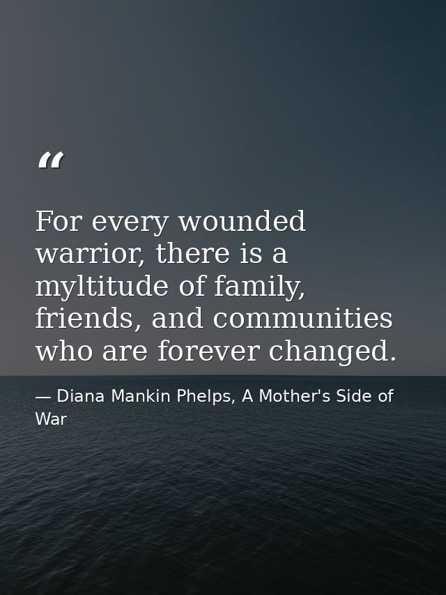 For every wounded warrior, there is a myltitude of family, friends, and communities who are forever changed. — Diana Mankin Phelps, A Mother's Side of War
