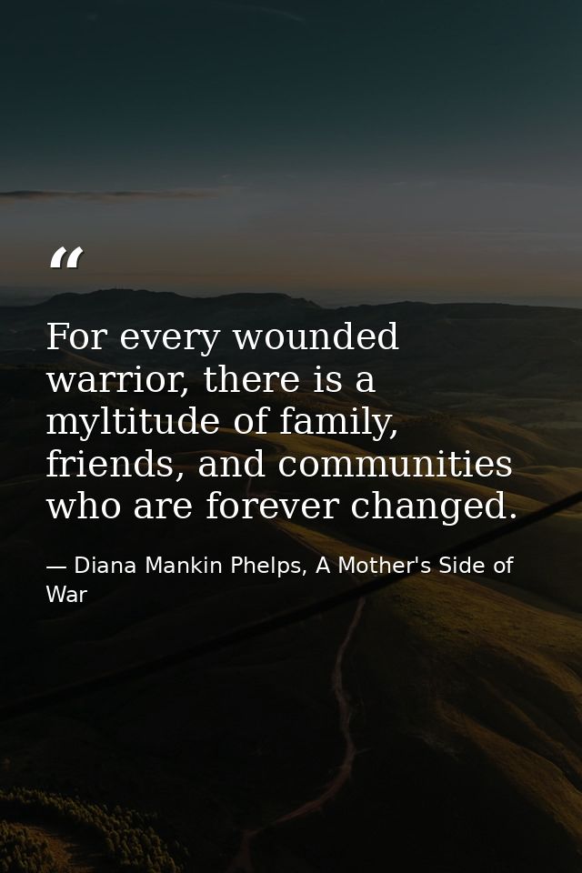For every wounded warrior, there is a myltitude of family, friends, and communities who are forever changed. — Diana Mankin Phelps, A Mother's Side of War
