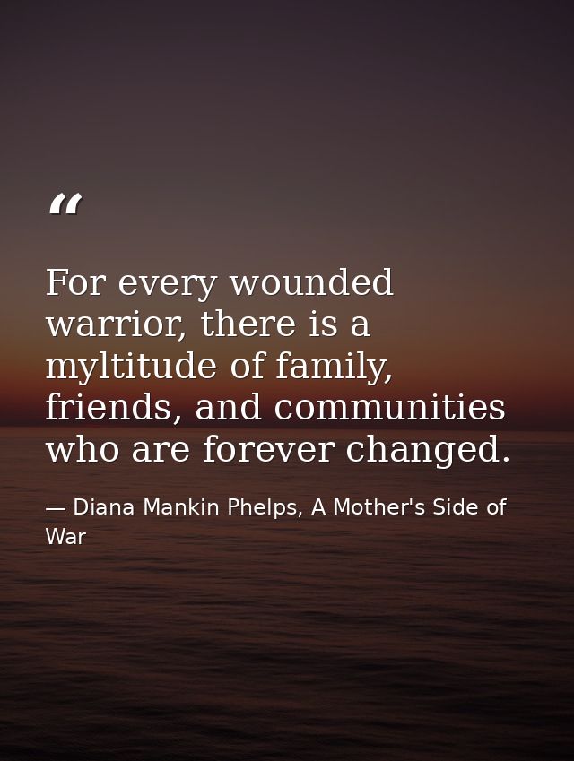 For every wounded warrior, there is a myltitude of family, friends, and communities who are forever changed. — Diana Mankin Phelps, A Mother's Side of War