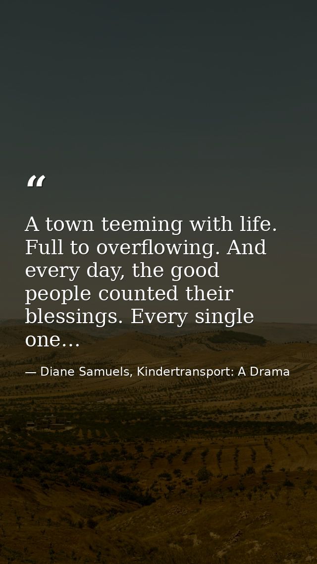 A town teeming with life. Full to overflowing. And every day, the good people counted their blessings. Every single one… — Diane Samuels, Kindertransport: A Drama