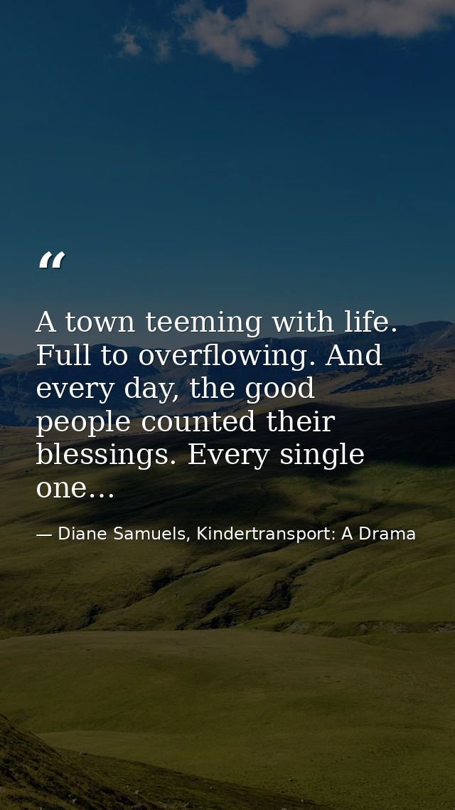 A town teeming with life. Full to overflowing. And every day, the good people counted their blessings. Every single one… — Diane Samuels, Kindertransport: A Drama