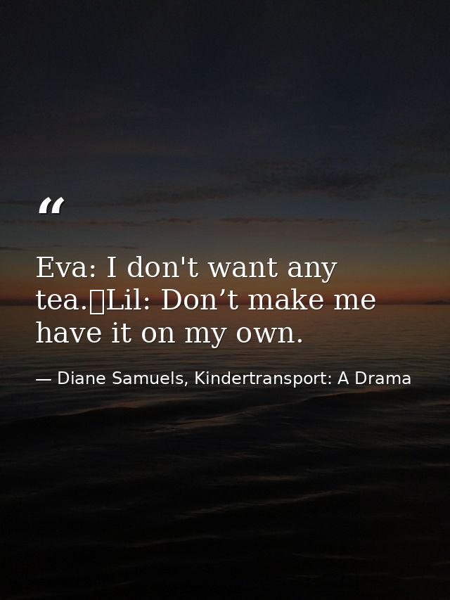 Eva: I don't want any tea. Lil: Don’t make me have it on my own. — Diane Samuels, Kindertransport: A Drama