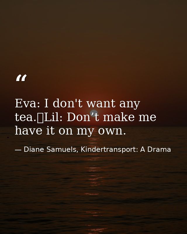 Eva: I don't want any tea. Lil: Don’t make me have it on my own. — Diane Samuels, Kindertransport: A Drama