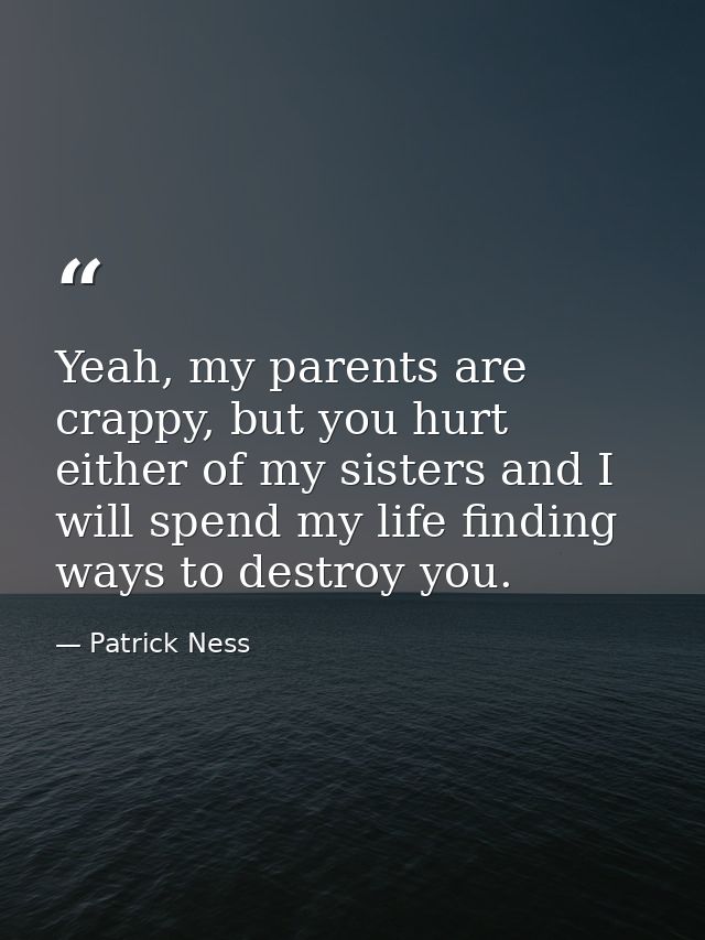 Yeah, my parents are crappy, but you hurt either of my sisters and I will spend my life finding ways to destroy you. — Patrick Ness