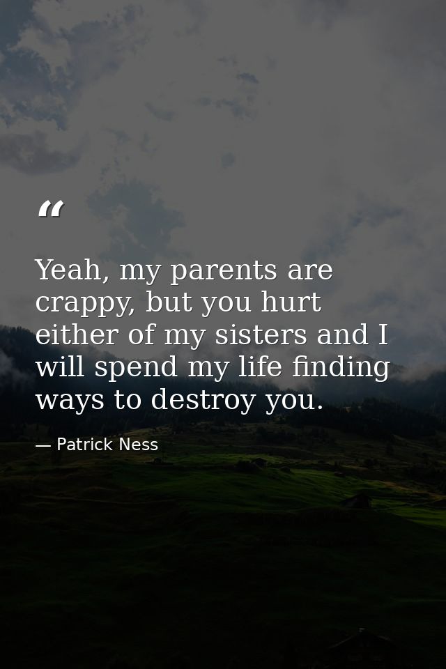 Yeah, my parents are crappy, but you hurt either of my sisters and I will spend my life finding ways to destroy you. — Patrick Ness