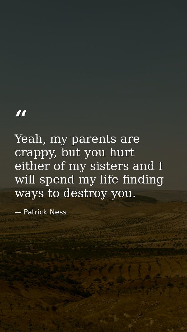 Yeah, my parents are crappy, but you hurt either of my sisters and I will spend my life finding ways to destroy you. — Patrick Ness