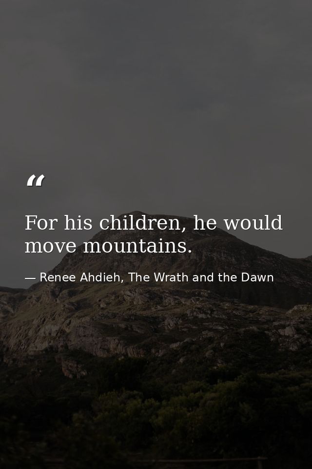 For his children, he would move mountains. — Renee Ahdieh, The Wrath and the Dawn