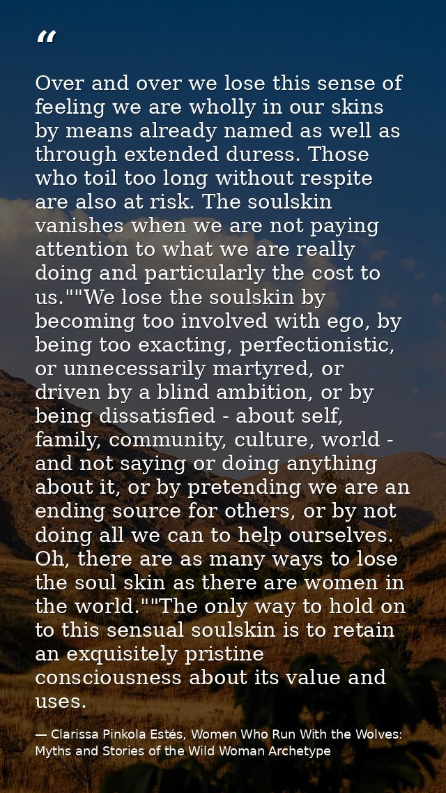 Over and over we lose this sense of feeling we are wholly in our skins by means already named as well as through extende — Clarissa Pinkola Estés, Women Who Run With the Wolves: Myths and Stories of the Wild Woman Archetype
