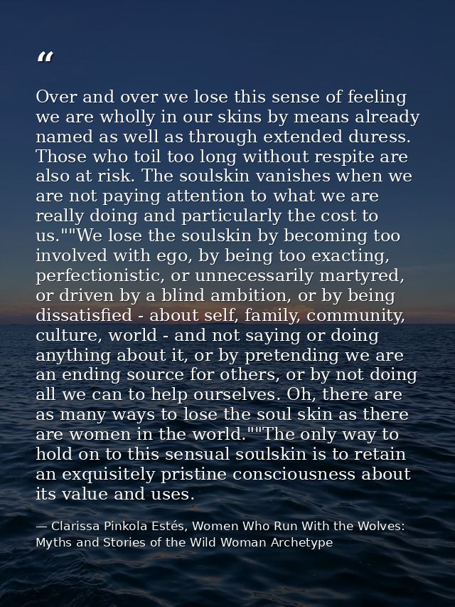 Over and over we lose this sense of feeling we are wholly in our skins by means already named as well as through extende — Clarissa Pinkola Estés, Women Who Run With the Wolves: Myths and Stories of the Wild Woman Archetype