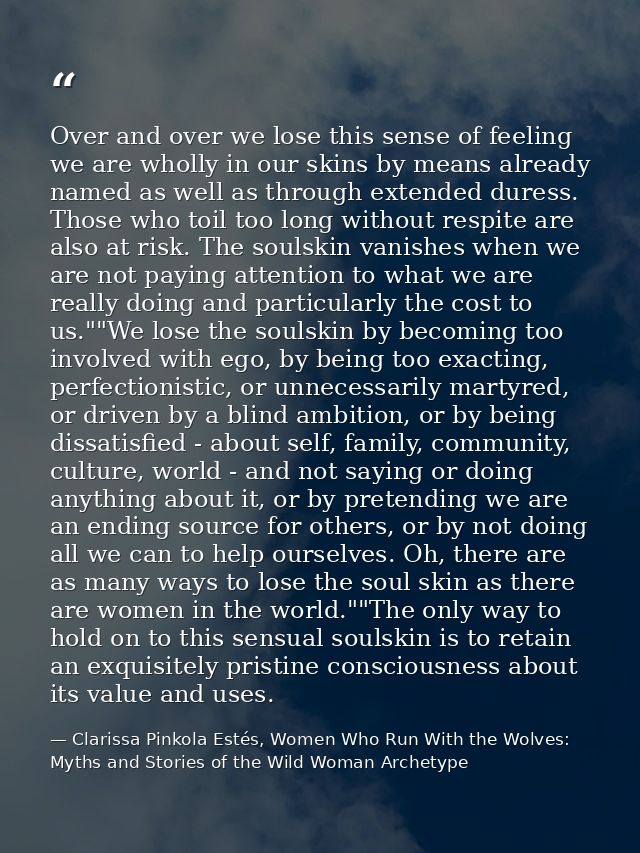 Over and over we lose this sense of feeling we are wholly in our skins by means already named as well as through extende — Clarissa Pinkola Estés, Women Who Run With the Wolves: Myths and Stories of the Wild Woman Archetype
