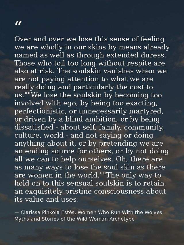 Over and over we lose this sense of feeling we are wholly in our skins by means already named as well as through extende — Clarissa Pinkola Estés, Women Who Run With the Wolves: Myths and Stories of the Wild Woman Archetype
