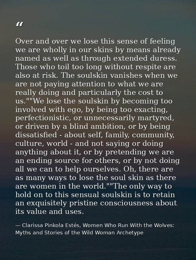 Over and over we lose this sense of feeling we are wholly in our skins by means already named as well as through extende — Clarissa Pinkola Estés, Women Who Run With the Wolves: Myths and Stories of the Wild Woman Archetype