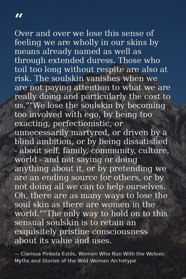 Over and over we lose this sense of feeling we are wholly in our skins by means already named as well as through extende — Clarissa Pinkola Estés, Women Who Run With the Wolves: Myths and Stories of the Wild Woman Archetype