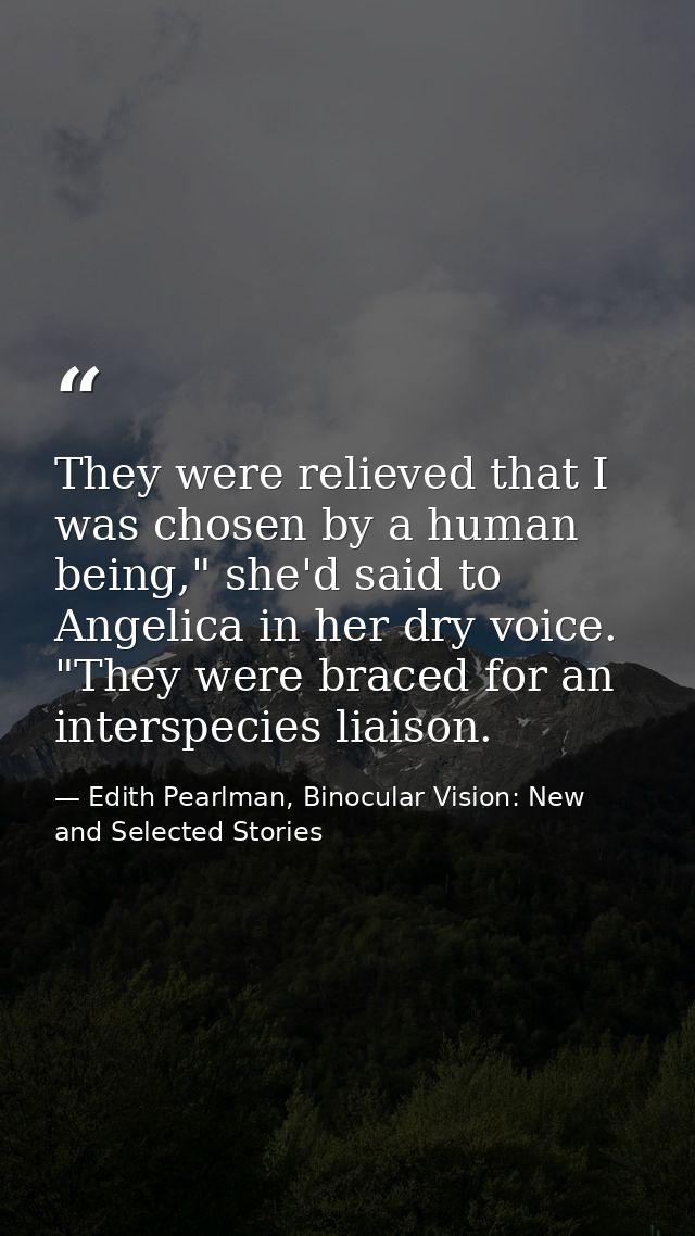 They were relieved that I was chosen by a human being," she'd said to Angelica in her dry voice. "They were braced for a — Edith Pearlman, Binocular Vision: New and Selected Stories