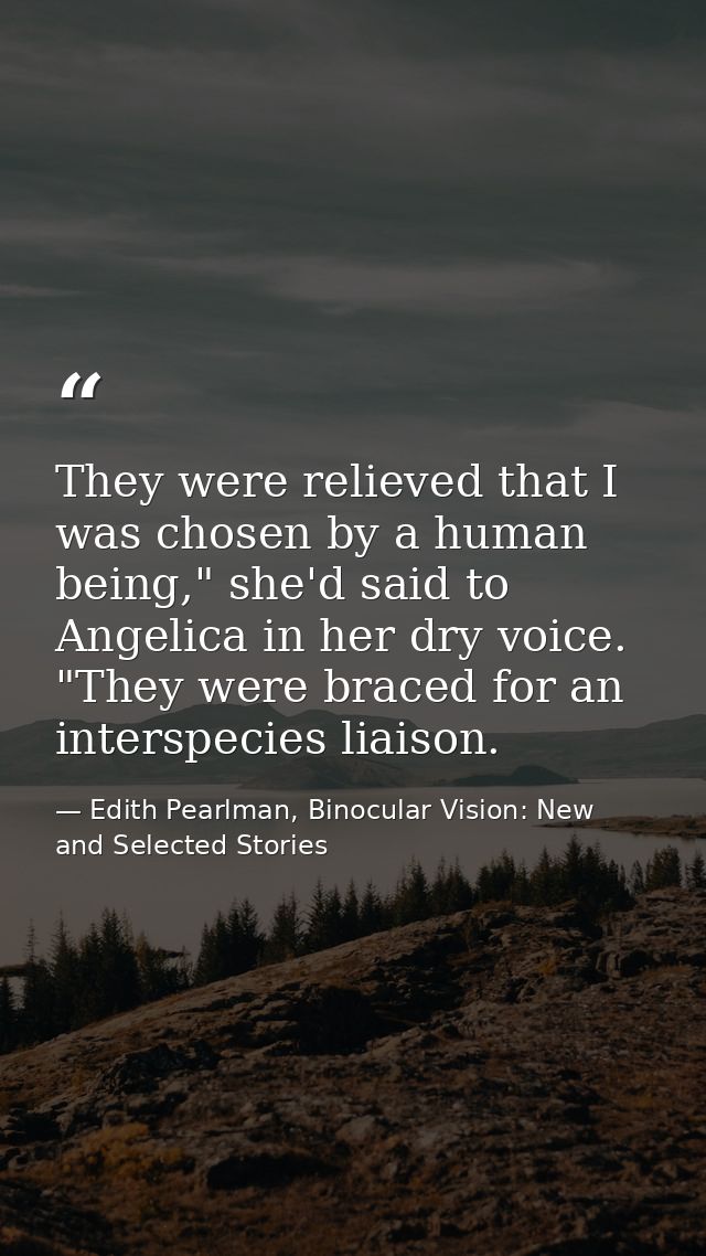 They were relieved that I was chosen by a human being," she'd said to Angelica in her dry voice. "They were braced for a — Edith Pearlman, Binocular Vision: New and Selected Stories