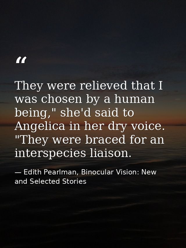 They were relieved that I was chosen by a human being," she'd said to Angelica in her dry voice. "They were braced for a — Edith Pearlman, Binocular Vision: New and Selected Stories